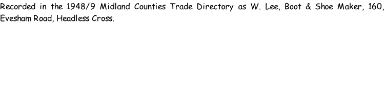 Recorded in the 1948/9 Midland Counties Trade Directory as W. Lee, Boot & Shoe Maker, 160, Evesham Road, Headless Cross.