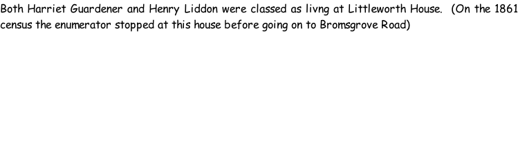 Both Harriet Guardener and Henry Liddon were classed as livng at Littleworth House.  (On the 1861 census the enumerator stopped at this house before going on to Bromsgrove Road)