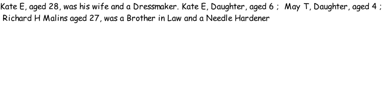 Kate E, aged 28, was his wife and a Dressmaker. Kate E, Daughter, aged 6 ;  May T, Daughter, aged 4 ;  Richard H Malins aged 27, was a Brother in Law and a Needle Hardener
