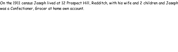 On the 1911 census Joseph lived at 12 Prospect Hill, Redditch, with his wife and 2 children and Joseph was a Confectioner, Grocer at home own account.