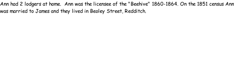 Ann had 2 lodgers at home.  Ann was the licensee of the "Beehive" 1860-1864. On the 1851 census Ann was married to James and they lived in Beoley Street, Redditch.