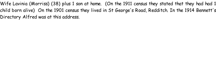 Wife Lavinia (Morriss) (38) plus 1 son at home.  (On the 1911 census they stated that they had had 1 child born alive)  On the 1901 census they lived in St George's Road, Redditch. In the 1914 Bennett's Directory Alfred was at this address.