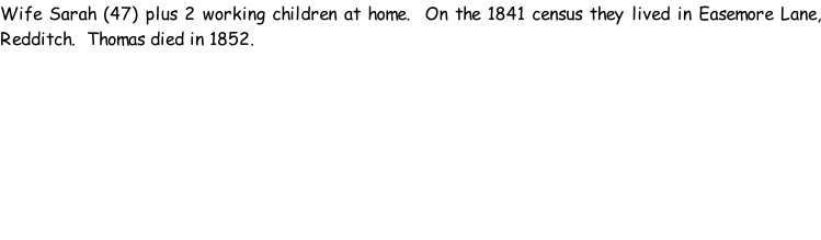 Wife Sarah (47) plus 2 working children at home.  On the 1841 census they lived in Easemore Lane, Redditch.  Thomas died in 1852.