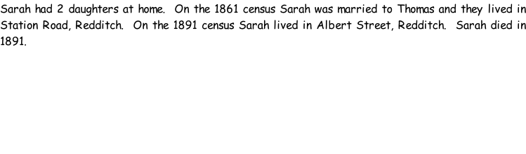 Sarah had 2 daughters at home.  On the 1861 census Sarah was married to Thomas and they lived in Station Road, Redditch.  On the 1891 census Sarah lived in Albert Street, Redditch.  Sarah died in 1891.