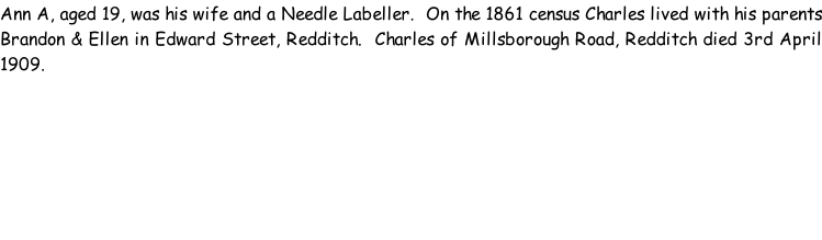 Ann A, aged 19, was his wife and a Needle Labeller.  On the 1861 census Charles lived with his parents Brandon & Ellen in Edward Street, Redditch.  Charles of Millsborough Road, Redditch died 3rd April 1909.