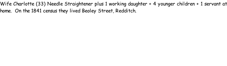Wife Charlotte (33) Needle Straightener plus 1 working daughter + 4 younger children + 1 servant at home.  On the 1841 census they lived Beoley Street, Redditch.