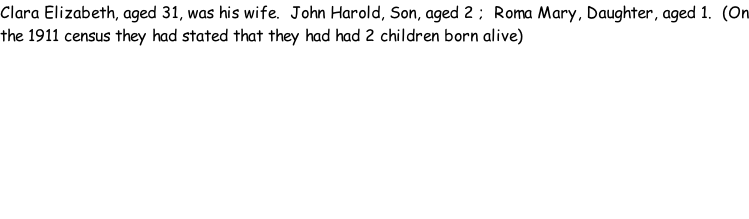 Clara Elizabeth, aged 31, was his wife.  John Harold, Son, aged 2 ;  Roma Mary, Daughter, aged 1.  (On the 1911 census they had stated that they had had 2 children born alive)