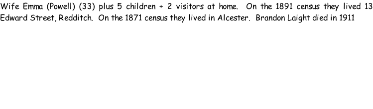 Wife Emma (Powell) (33) plus 5 children + 2 visitors at home.  On the 1891 census they lived 13 Edward Street, Redditch.  On the 1871 census they lived in Alcester.  Brandon Laight died in 1911