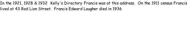 In the 1921, 1928 & 1932  Kelly's Directory Francis was at this address.  On the 1911 census Francis lived at 43 Red Lion Street.  Francis Edward Laugher died in 1936