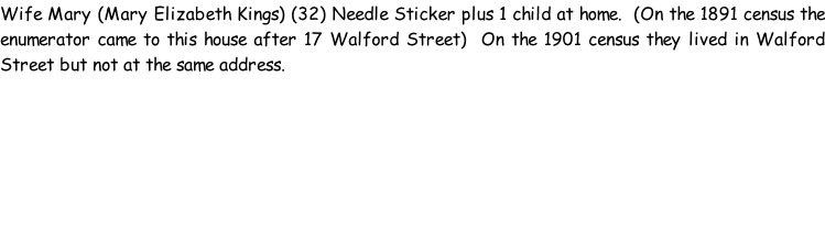 Wife Mary (Mary Elizabeth Kings) (32) Needle Sticker plus 1 child at home.  (On the 1891 census the enumerator came to this house after 17 Walford Street)  On the 1901 census they lived in Walford Street but not at the same address.