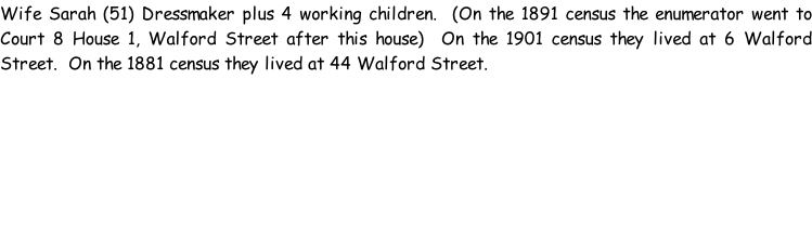 Wife Sarah (51) Dressmaker plus 4 working children.  (On the 1891 census the enumerator went to Court 8 House 1, Walford Street after this house)  On the 1901 census they lived at 6 Walford Street.  On the 1881 census they lived at 44 Walford Street.