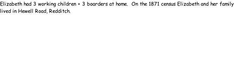 Elizabeth had 3 working children + 3 boarders at home.  On the 1871 census Elizabeth and her family lived in Hewell Road, Redditch.