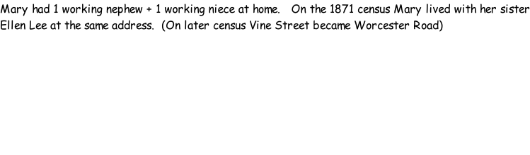 Mary had 1 working nephew + 1 working niece at home.   On the 1871 census Mary lived with her sister Ellen Lee at the same address.  (On later census Vine Street became Worcester Road)