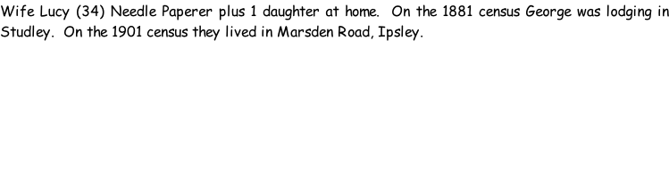 Wife Lucy (34) Needle Paperer plus 1 daughter at home.  On the 1881 census George was lodging in Studley.  On the 1901 census they lived in Marsden Road, Ipsley.