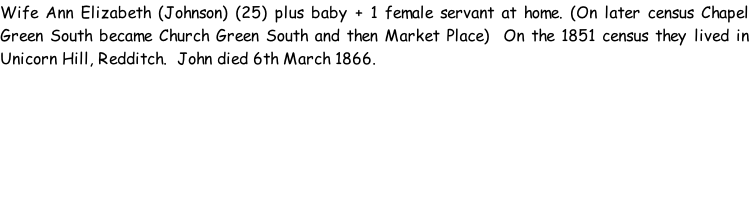 Wife Ann Elizabeth (Johnson) (25) plus baby + 1 female servant at home. (On later census Chapel Green South became Church Green South and then Market Place)  On the 1851 census they lived in Unicorn Hill, Redditch.  John died 6th March 1866.