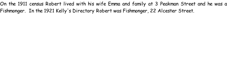 On the 1911 census Robert lived with his wife Emma and family at 3 Peakman Street and he was a Fishmonger.  In the 1921 Kelly's Directory Robert was Fishmonger, 22 Alcester Street.