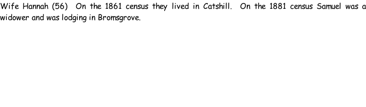 Wife Hannah (56)  On the 1861 census they lived in Catshill.  On the 1881 census Samuel was a widower and was lodging in Bromsgrove.