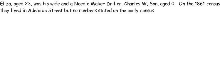 Eliza, aged 23, was his wife and a Needle Maker Driller. Charles W, Son, aged 0.  On the 1861 census they lived in Adelaide Street but no numbers stated on the early census.