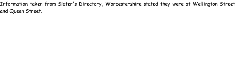 Information taken from Slater's Directory, Worcestershire stated they were at Wellington Street and Queen Street.