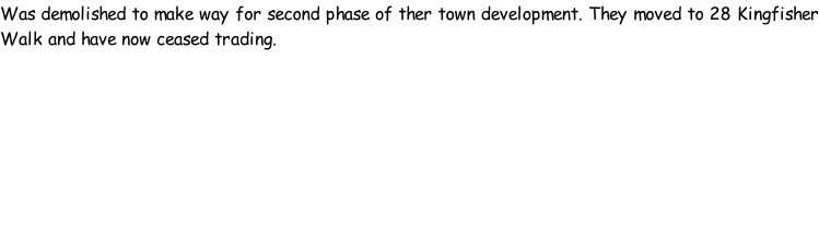 Was demolished to make way for second phase of ther town development. They moved to 28 Kingfisher Walk and have now ceased trading.