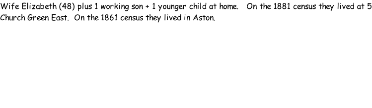 Wife Elizabeth (48) plus 1 working son + 1 younger child at home.   On the 1881 census they lived at 5 Church Green East.  On the 1861 census they lived in Aston.