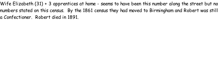 Wife Elizabeth (31) + 3 apprentices at home - seems to have been this number along the street but no numbers stated on this census.  By the 1861 census they had moved to Birmingham and Robert was still a Confectioner.  Robert died in 1891.