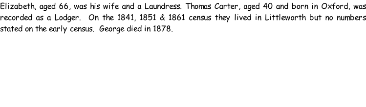 Elizabeth, aged 66, was his wife and a Laundress. Thomas Carter, aged 40 and born in Oxford, was recorded as a Lodger.  On the 1841, 1851 & 1861 census they lived in Littleworth but no numbers stated on the early census.  George died in 1878.