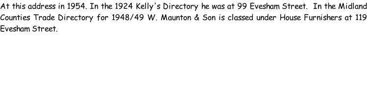 At this address in 1954. In the 1924 Kelly's Directory he was at 99 Evesham Street.  In the Midland Counties Trade Directory for 1948/49 W. Maunton & Son is classed under House Furnishers at 119 Evesham Street.