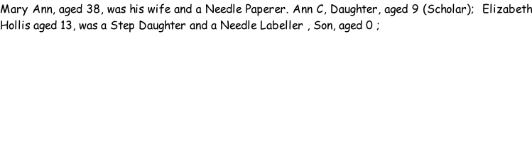 Mary Ann, aged 38, was his wife and a Needle Paperer. Ann C, Daughter, aged 9 (Scholar);  Elizabeth Hollis aged 13, was a Step Daughter and a Needle Labeller , Son, aged 0 ;