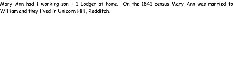 Mary Ann had 1 working son + 1 Lodger at home.  On the 1841 census Mary Ann was married to William and they lived in Unicorn Hill, Redditch.