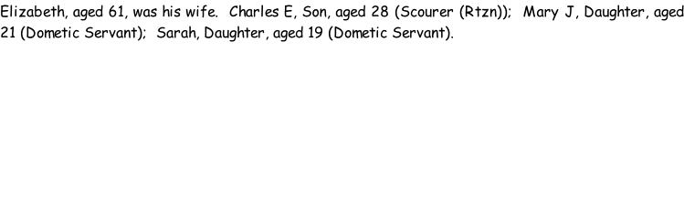 Elizabeth, aged 61, was his wife.  Charles E, Son, aged 28 (Scourer (Rtzn));  Mary J, Daughter, aged 21 (Dometic Servant);  Sarah, Daughter, aged 19 (Dometic Servant).