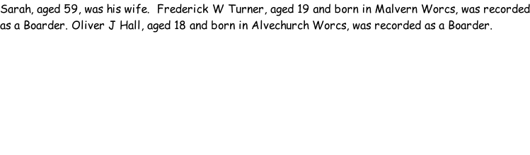 Sarah, aged 59, was his wife.  Frederick W Turner, aged 19 and born in Malvern Worcs, was recorded as a Boarder. Oliver J Hall, aged 18 and born in Alvechurch Worcs, was recorded as a Boarder.