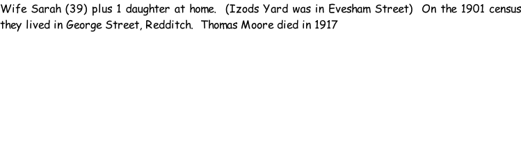 Wife Sarah (39) plus 1 daughter at home.  (Izods Yard was in Evesham Street)  On the 1901 census they lived in George Street, Redditch.  Thomas Moore died in 1917