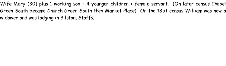 Wife Mary (30) plus 1 working son + 4 younger children + female servant.  (On later census Chapel Green South became Church Green South then Market Place)  On the 1851 census William was now a widower and was lodging in Bilston, Staffs.