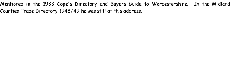 Mentioned in the 1933 Cope's Directory and Buyers Guide to Worcestershire.  In the Midland Counties Trade Directory 1948/49 he was still at this address.