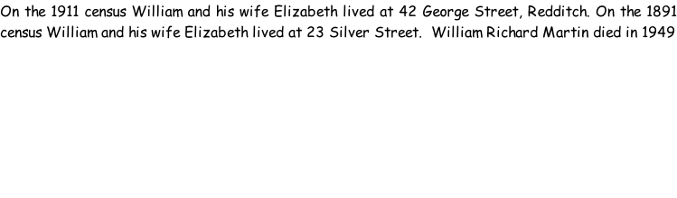 On the 1911 census William and his wife Elizabeth lived at 42 George Street, Redditch. On the 1891 census William and his wife Elizabeth lived at 23 Silver Street.  William Richard Martin died in 1949