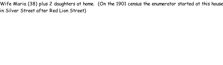 Wife Maria (38) plus 2 daughters at home.  (On the 1901 census the enumerator started at this house in Silver Street after Red Lion Street)