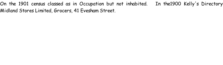 On the 1901 census classed as in Occupation but not inhabited.   In the1900 Kelly's Directory Midland Stores Limited, Grocers, 41 Evesham Street.