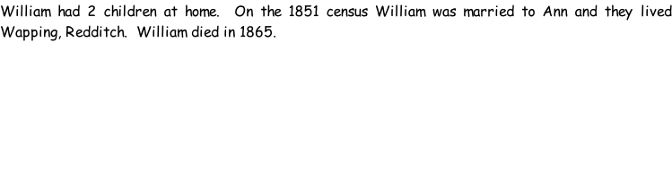 William had 2 children at home.  On the 1851 census William was married to Ann and they lived Wapping, Redditch.  William died in 1865.