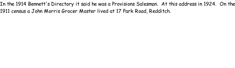 In the 1914 Bennett's Directory it said he was a Provisions Salesman.  At this address in 1924.  On the 1911 census a John Morris Grocer Master lived at 17 Park Road, Redditch.