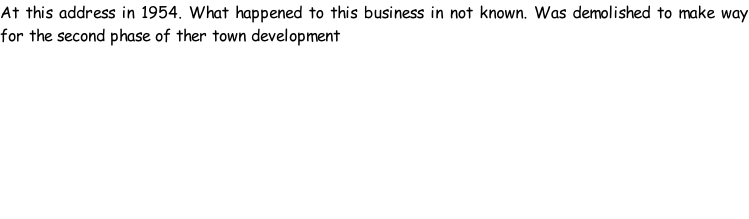 At this address in 1954. What happened to this business in not known. Was demolished to make way for the second phase of ther town development