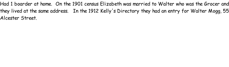Had 1 boarder at home.  On the 1901 census Elizabeth was married to Walter who was the Grocer and they lived at the same address.   In the 1912 Kelly's Directory they had an entry for Walter Mogg, 55 Alcester Street.