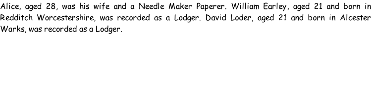 Alice, aged 28, was his wife and a Needle Maker Paperer. William Earley, aged 21 and born in Redditch Worcestershire, was recorded as a Lodger. David Loder, aged 21 and born in Alcester Warks, was recorded as a Lodger.