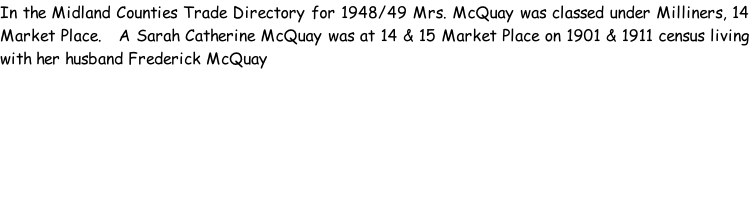 In the Midland Counties Trade Directory for 1948/49 Mrs. McQuay was classed under Milliners, 14 Market Place.   A Sarah Catherine McQuay was at 14 & 15 Market Place on 1901 & 1911 census living with her husband Frederick McQuay