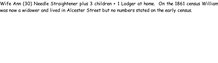Wife Ann (30) Needle Straightener plus 3 children + 1 Lodger at home.  On the 1861 census William was now a widower and lived in Alcester Street but no numbers stated on the early census.