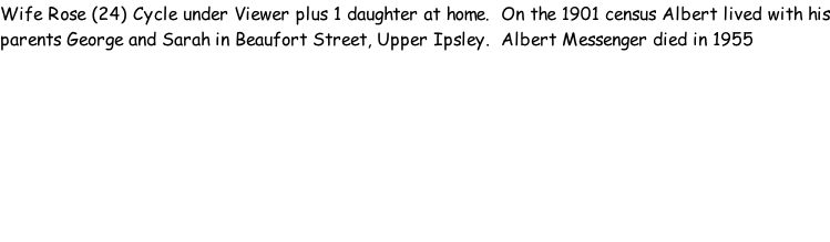 Wife Rose (24) Cycle under Viewer plus 1 daughter at home.  On the 1901 census Albert lived with his parents George and Sarah in Beaufort Street, Upper Ipsley.  Albert Messenger died in 1955
