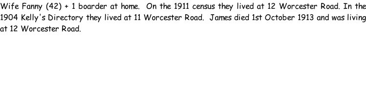 Wife Fanny (42) + 1 boarder at home.  On the 1911 census they lived at 12 Worcester Road. In the 1904 Kelly's Directory they lived at 11 Worcester Road.  James died 1st October 1913 and was living at 12 Worcester Road.