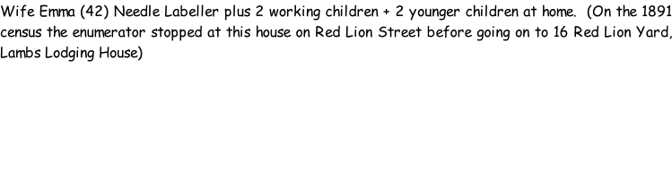 Wife Emma (42) Needle Labeller plus 2 working children + 2 younger children at home.  (On the 1891 census the enumerator stopped at this house on Red Lion Street before going on to 16 Red Lion Yard, Lambs Lodging House)