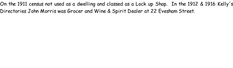 On the 1911 census not used as a dwelling and classed as a Lock up Shop.  In the 1912 & 1916 Kelly's Directories John Morris was Grocer and Wine & Spirit Dealer at 22 Evesham Street.