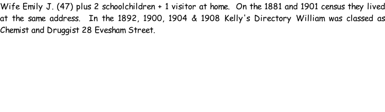 Wife Emily J. (47) plus 2 schoolchildren + 1 visitor at home.  On the 1881 and 1901 census they lived at the same address.  In the 1892, 1900, 1904 & 1908 Kelly's Directory William was classed as Chemist and Druggist 28 Evesham Street.